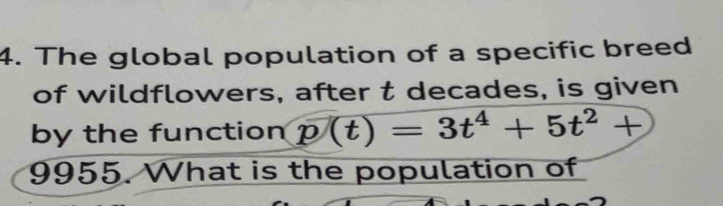 The global population of a specific breed 
of wildflowers, after t decades, is given 
by the function p(t)=3t^4+5t^2+
9955. What is the population of