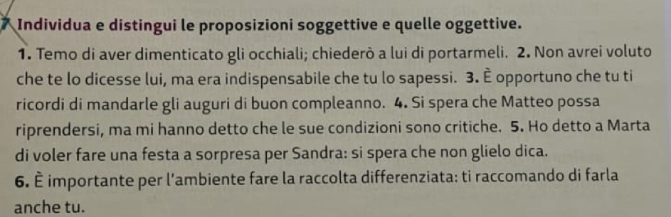 Individua e distingui le proposizioni soggettive e quelle oggettive. 
1. Temo di aver dimenticato gli occhiali; chiederò a lui di portarmeli. 2. Non avrei voluto 
che te lo dicesse lui, ma era indispensabile che tu lo sapessi. 3. È opportuno che tu ti 
ricordi di mandarle gli auguri di buon compleanno. 4. Si spera che Matteo possa 
riprendersi, ma mi hanno detto che le sue condizioni sono critiche. 5. Ho detto a Marta 
di voler fare una festa a sorpresa per Sandra: si spera che non glielo dica. 
6. È importante per l’ambiente fare la raccolta differenziata: ti raccomando di farla 
anche tu.