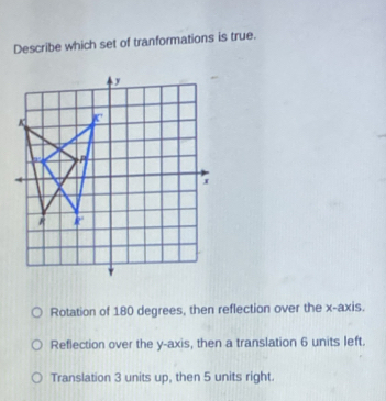 Describe which set of tranformations is true.
Rotation of 180 degrees, then reflection over the x-axis.
Reflection over the y-axis, then a translation 6 units left.
Translation 3 units up, then 5 units right.