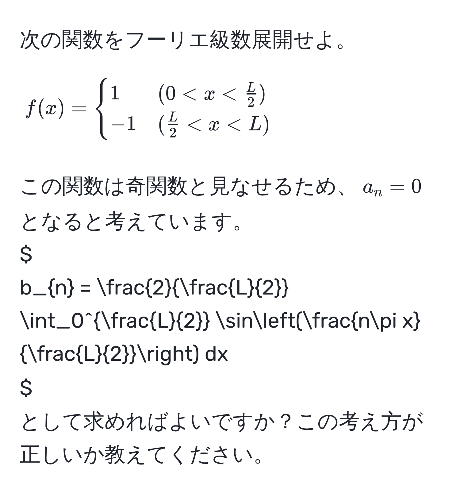 次の関数をフーリエ級数展開せよ。  
[ 
f(x) = 
begincases 
1 & (0 < x <  L/2 )  
-1 & ( L/2  < x < L) 
endcases 
]  
この関数は奇関数と見なせるため、$a_n = 0$ となると考えています。  
$ 
b_n = frac2 L/2  ∈t_0^(fracL)2 sin(fracnπ x L/2 ) dx 
$  
として求めればよいですか？この考え方が正しいか教えてください。