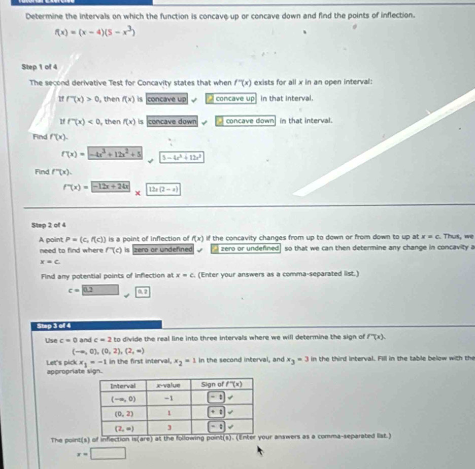 Determine the intervals on which the function is concave up or concave down and find the points of inflection.
f(x)=(x-4)(5-x^3)
Step 1 of 4
The second derivative Test for Concavity states that when f''(x) exists for all x in an open interval:
If f''(x)>0 , then f(x) is concave up   concave up in that interval.
If f''(x)<0</tex> , then f(x) is concave down concave down in that interval.
Find f'(x).
f'(x)=-4x^3+12x^2+5 5-4x^3+12x^2
Find f''(x).
f''(x)= -12x+24x* 12x(2-x)
Step 2 of 4
A point P=(c,f(c)) is a point of inflection of f(x) if the concavity changes from up to down or from down to up at x=c Thus, we
need to find where f''(c) is zero or undefined . zero or undefined so that we can then determine any change in concavity a
x=c
Find any potential points of inflection at x=c (Enter your answers as a comma-separated list.)
c=0.2 0.2
Step 3 of 4
Use c=0 and c=2 to divide the real line into three intervals where we will determine the sign of f''(x).
(-∈fty ,0),(0,2),(2,∈fty )
Let's pick x_1=-1 in the first interval, x_2=1 in the second interval, and x_3=3 in the third interval. Fill in the table below with the
appropriate sign.
The point(s) of inflection is(are) at the following point(s). (Enter your answers as a comma-separated list.)
x=□