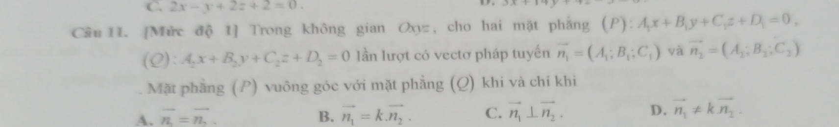 2x-y+2z+2=0. 
Câu II. [Mức độ 1] Trong không gian Oxyz, cho hai mặt phẳng (P):A_1x+B_1y+C_1z+D_1=0,
(Q):A_2x+B_2y+C_2z+D_2=0 lần lượt có vectơ pháp tuyến vector n_1=(A_1;B_1;C_1) và vector n_2=(A_2;B_2;C_2)
Mặt phẳng (P) vuông góc với mặt phẳng (Q) khi và chỉ khi
A. vector n=vector n. B. vector n_1=k.vector n_2. C. vector n_1⊥ vector n_2. D. vector n_1!= kvector n_2.