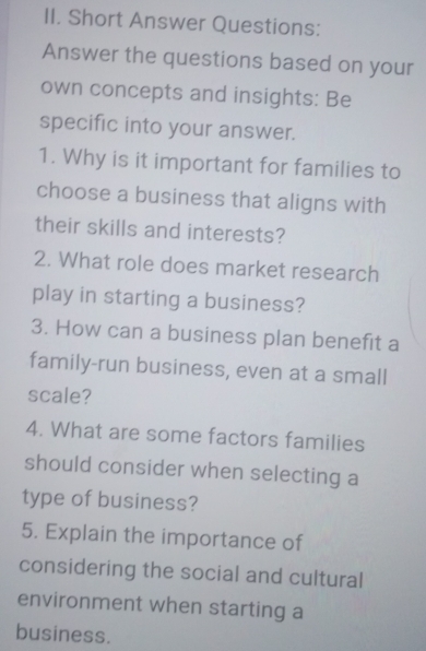 Short Answer Questions: 
Answer the questions based on your 
own concepts and insights: Be 
specific into your answer. 
1. Why is it important for families to 
choose a business that aligns with 
their skills and interests? 
2. What role does market research 
play in starting a business? 
3. How can a business plan benefit a 
family-run business, even at a small 
scale? 
4. What are some factors families 
should consider when selecting a 
type of business? 
5. Explain the importance of 
considering the social and cultural 
environment when starting a 
business.