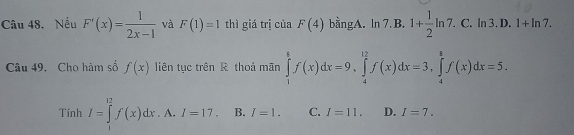 Nếu F'(x)= 1/2x-1  và F(1)=1 thì giá trị của F(4) bằngA. ln 7. B. 1+ 1/2 ln 7.C.ln 3.D.1+ln 7. 
Câu 49. Cho hàm số f(x) liên tục trên R thoả mãn ∈tlimits _1^8f(x)dx=9, ∈tlimits _4^(12)f(x)dx=3, ∈tlimits _4^8f(x)dx=5.
Tính I=∈tlimits _1^(12)f(x)dx.A. .I=17. B. I=1. C. I=11. D. I=7.