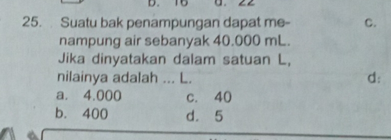 15 a.
25. Suatu bak penampungan dapat me- C.
nampung air sebanyak 40.000 mL.
Jika dinyatakan dalam satuan L,
nilainya adalah ... L. d:
a. 4.000 c. 40
b. 400 d. 5