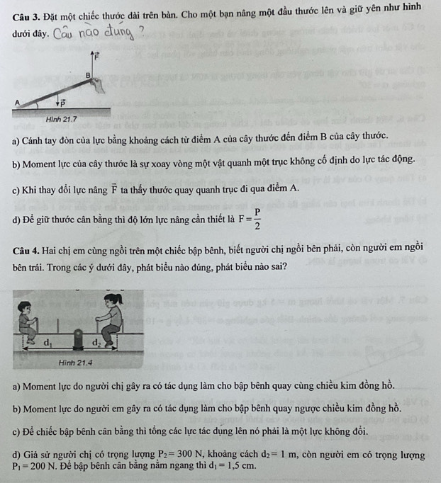 Đặt một chiếc thước dài trên bàn. Cho một bạn nâng một đầu thước lên và giữ yên như hình
dưới đây.
F
B.
A downarrow vector P
Hình 21.7
a) Cánh tay đòn của lực bằng khoảng cách từ điểm A của cây thước đến điểm B của cây thước.
b) Moment lực của cây thước là sự xoay vòng một vật quanh một trục không cố định do lực tác động.
c) Khi thay đổi lực nâng vector F ta thấy thước quay quanh trục đi qua điểm A.
d) Để giữ thước cân bằng thì độ lớn lực nâng cần thiết là F= P/2 
Câu 4. Hai chị em cùng ngồi trên một chiếc bập bênh, biết người chị ngồi bên phải, còn người em ngồi
bên trái. Trong các ý dưới đây, phát biểu nào đúng, phát biểu nào sai?
a) Moment lực do người chị gây ra có tác dụng làm cho bập bênh quay cùng chiều kim đồng hồ.
b) Moment lực do người em gây ra có tác dụng làm cho bập bênh quay ngược chiều kim đồng hồ.
c) Để chiếc bập bênh cân bằng thì tổng các lực tác dụng lên nó phải là một lực không đổi.
d) Giả sử người chị có trọng lượng P_2=300N , khoảng cách d_2=1m , còn người em có trọng lượng
P_1=200N. Để bập bênh cân bằng nằm ngang thì d_1=1,5cm.