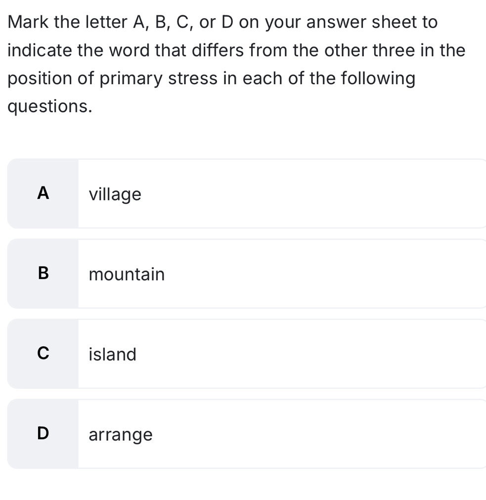 Mark the letter A, B, C, or D on your answer sheet to
indicate the word that differs from the other three in the
position of primary stress in each of the following
questions.
A village
B mountain
C island
D arrange