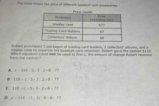 The table shows the price of different baseball card accessories.
Robert purchased 5 packages of trading card holders, 2 collectors' albums, and a
display case to organize his baseball card collection. Robert gave the cashier $110.
Which equation could not be used to find c, the amount of change Robert received
from the cashier?
A c=110-5* 3-2* 8-77
B 110=c-5* 3-2* 8-77
C 110=c+5* 3+2* 8+77
D c=110-(5* 3)-8-8-77