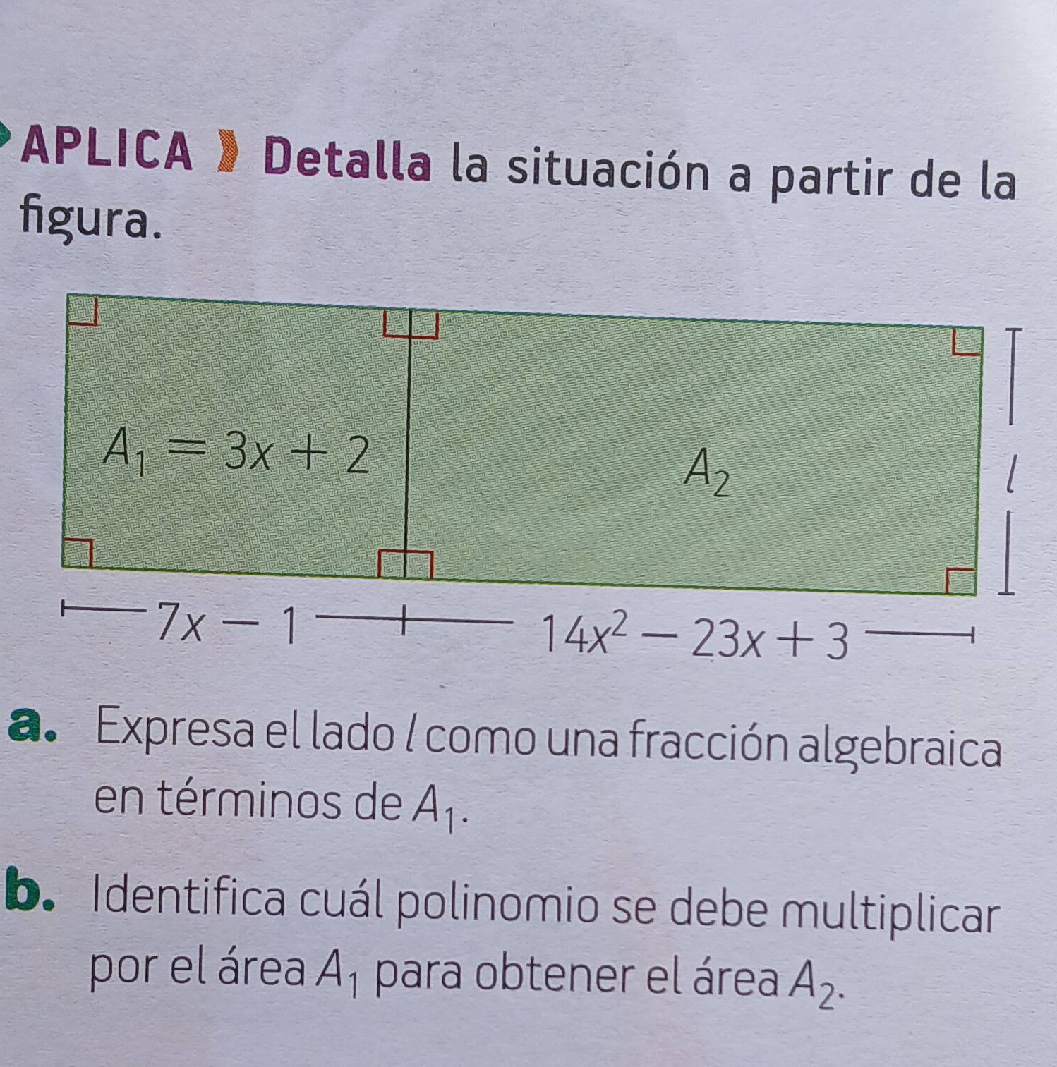 APLICA 》 Detalla la situación a partir de la
figura.
a. Expresa el lado / como una fracción algebraica
en términos de A_1.
b. Identifica cuál polinomio se debe multiplicar
por el área A_1 para obtener el área A_2.