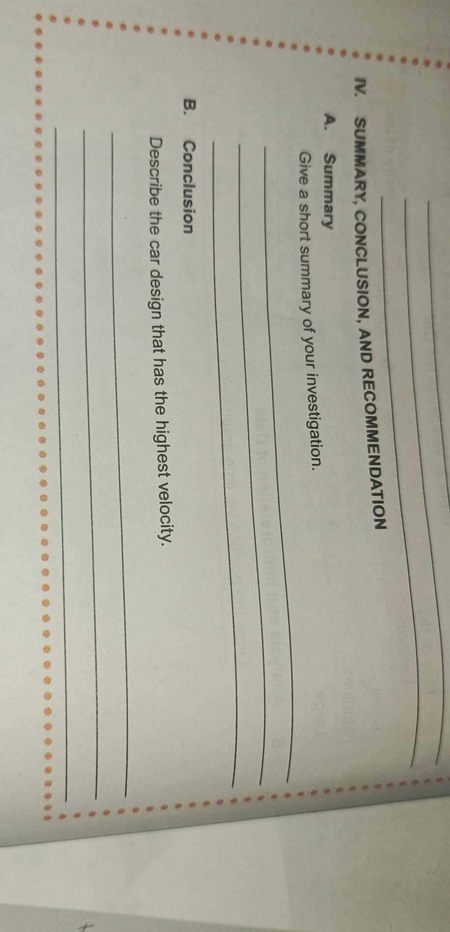 SUMMARY, CONCLUSION, AND RECOMMENDATION 
A. Summary 
_ 
Give a short summary of your investigation. 
_ 
_ 
B. Conclusion 
Describe the car design that has the highest velocity. 
_ 
_ 
_ 
_