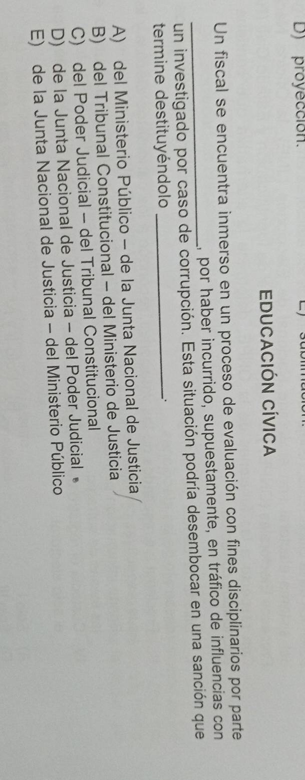 D) proyección.
EDUCACIÓN CÍVICa
Un fiscal se encuentra inmerso en un proceso de evaluación con fines disciplinarios por parte
1, por haber incurrido, supuestamente, en tráfico de influencias con
_un investigado por caso de corrupción. Esta situación podría desembocar en una sanción que
termine destituyéndolo_
A) del Ministerio Público - de la Junta Nacional de Justicia
B) del Tribunal Constitucional - del Ministerio de Justicia
C) del Poder Judicial - del Tribunal Constitucional
D) de la Junta Nacional de Justicia - del Poder Judicial 。
E) de la Junta Nacional de Justicia - del Ministerio Público