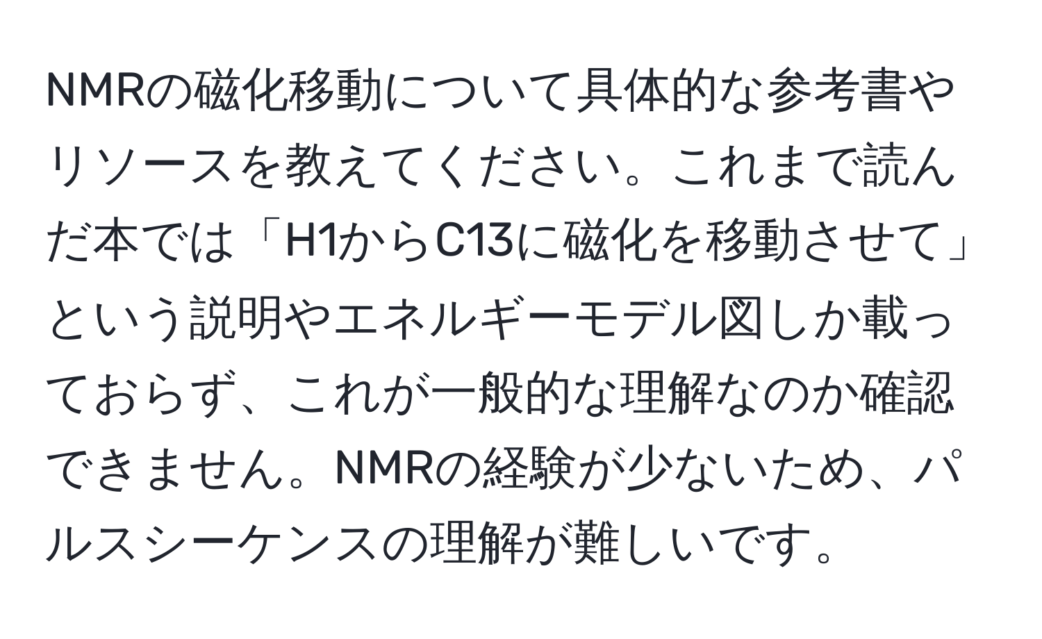 NMRの磁化移動について具体的な参考書やリソースを教えてください。これまで読んだ本では「H1からC13に磁化を移動させて」という説明やエネルギーモデル図しか載っておらず、これが一般的な理解なのか確認できません。NMRの経験が少ないため、パルスシーケンスの理解が難しいです。