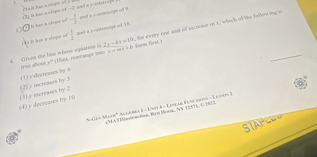 3 
(1) It has a slope of 2
(3) It has a slope of -2 and a y -intercepl 
It has a slope of - 1/2  and a -intercept of 9
for every one unit of increase in x, which of the following is
(-) It has a slope of  1/2  and a y-intercept of 18.
_
4. Given the line whose equation is 2y-6x=10 form first.)
true about y? (Hint, rearrange into y=mx+b
(1) y decreases by 6
(2) y increases by 3
(3) increases by 2
(4) y decreases by 10
N-Gen MATH^2 Algebra I - Unit 4 - Linear Functions - Lesson 2
eMATHinstruction, Red HoOk, NY 12571, © 2022
⑩
SIAPLES