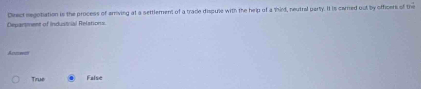 Direct negotiation is the process of arriving at a settlement of a trade dispute with the help of a third, neutral party. It is carried out by officers of the
Department of Industrial Relations.
Ansiver
True False