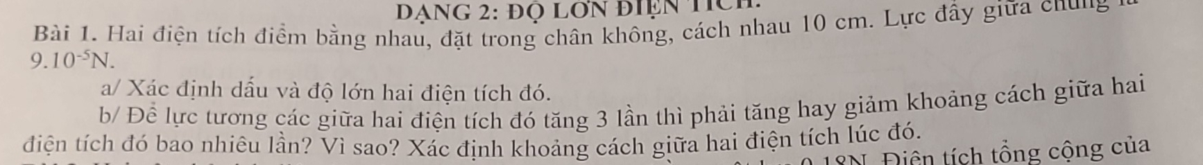 Đạng 2: đọ lớn điện tich 
Bài 1. Hai điện tích điểm bằng nhau, đặt trong chân không, cách nhau 10 cm. Lực đầy giữa chung
9.10^(-5)N. 
a/ Xác định dầu và độ lớn hai điện tích đó. 
b/ Để lực tương các giữa hai điện tích đó tăng 3 lần thì phải tăng hay giảm khoảng cách giữa hai 
điện tích đó bao nhiêu lần? Vì sao? Xác định khoảng cách giữa hai điện tích lúc đó. 
*N. Điện tích tổng cộng của