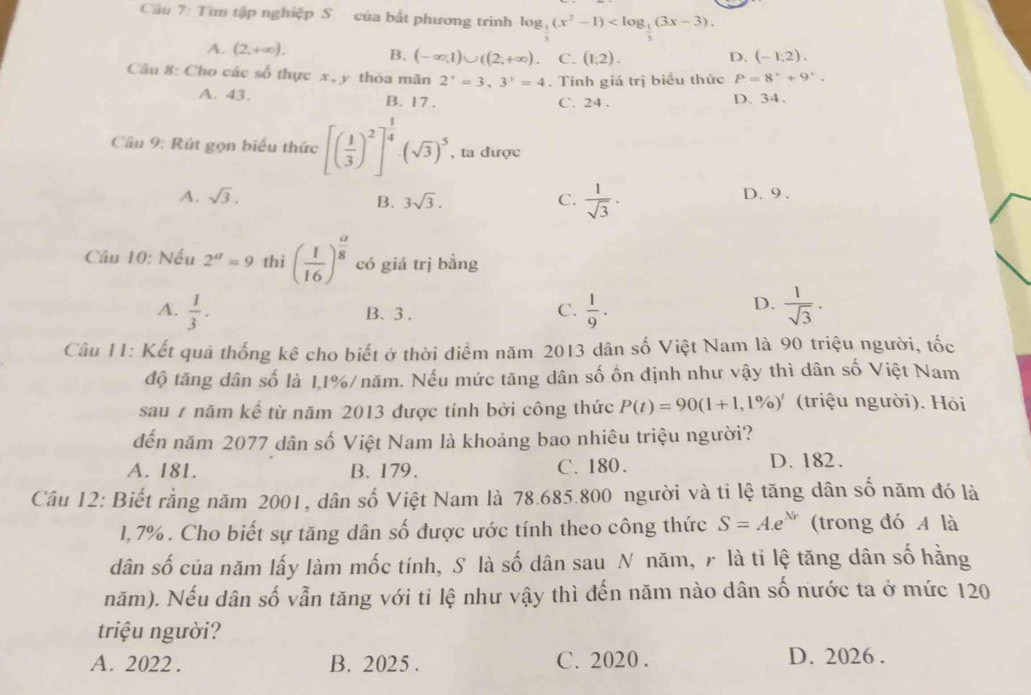 Cầu 7: Tìm tập nghiệp S của bất phương trình log _ 1/5 (x^2-1)
A. (2,+∈fty ). B. (-∈fty ,1)∪ ((2,+∈fty ). C. (1,2). (-1,2).
D.
Câu 8: Cho các số thực x, y thỏa mãn 2^x=3.3^y=4. Tính giá trị biểu thức P=8°+9°.
A. 43. B. 17 . C. 24 . D. 34.
Câu 9: Rút gọn biểu thức [( 1/3 )^2]^ 1/4 · (sqrt(3))^5 , ta được
A. sqrt(3). C.  1/sqrt(3) · D. 9 .
B. 3sqrt(3).
Câu 10: Nếu 2^a=9 thì ( 1/16 )^ a/8  có giá trị bằng
A.  1/3 . B. 3 .
D.
C.  1/9 .  1/sqrt(3) .
Câu 11: Kết quá thống kê cho biết ở thời diểm năm 2013 dân số Việt Nam là 90 triệu người, tốc
độ tăng dân số là 1,1%/năm. Nếu mức tăng dân số ồn định như vậy thì dân số Việt Nam
sau 7 năm kể từ năm 2013 được tính bởi công thức P(t)=90(1+1,1% )' (triệu người). Hỏi
đến năm 2077 dân số Việt Nam là khoảng bao nhiêu triệu người?
A. 181. B. 179. C. 180. D. 182.
Câu 12: Biết rằng năm 2001, dân số Việt Nam là 78.685.800 người và ti lệ tăng dân số năm đó là
1,7% . Cho biết sự tăng dân số được ước tính theo công thức S=A.e^(Nr) (trong đó A là
dân số của năm lấy làm mốc tính, S là số dân sau N năm, 7 là tỉ lệ tăng dân số hằng
năm). Nếu dân số vẫn tăng với tỉ lệ như vậy thì đến năm nào dân số nước ta ở mức 120
triệu người?
A. 2022 . B. 2025 . C. 2020 . D. 2026 .