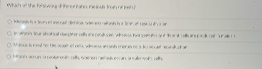 Which of the following differentiates meiosis from mitosis?
Meiosis is a form of asexual division, whereas mitosis is a form of sexual division.
In mitosis four identical daughter cells are produced, whereas two genetically different cells are produced in meiosis.
Mitosis is used for the repair of cells, whereas meiosis creates cells for sexual reproduction.
Mitosis occurs in prokaryotic cells, whereas meiosis occurs in eukaryotic cells.