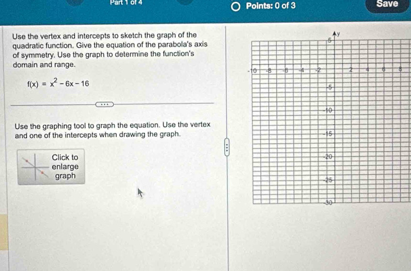 Save 
Use the vertex and intercepts to sketch the graph of the 
quadratic function. Give the equation of the parabola's axis 
of symmetry. Use the graph to determine the function's 
domain and range.
f(x)=x^2-6x-16
Use the graphing tool to graph the equation. Use the vertex 
and one of the intercepts when drawing the graph. 
Click to 
enlarge 
graph