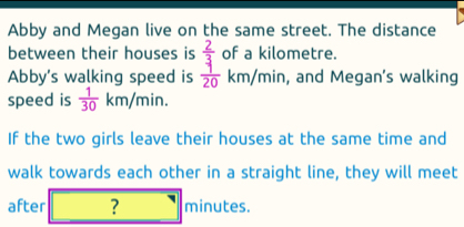 Abby and Megan live on the same street. The distance 
between their houses is  2/3  of a kilometre. 
Abby’s walking speed is  1/20 km/min , and Megan’s walking 
speed is  1/30 km/min. 
If the two girls leave their houses at the same time and 
walk towards each other in a straight line, they will meet 
after □ ? □ minutes