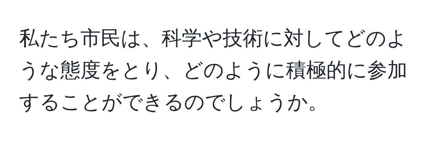 私たち市民は、科学や技術に対してどのような態度をとり、どのように積極的に参加することができるのでしょうか。