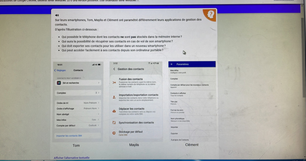 Sur leurs smartphones, Tom, Maylis et Clément ont paramétré différemment leurs applications de gestion des 
contacts. 
D'après l'illustration ci-dessous : 
Qui possède le téléphone dont les contacts ne sont pas stockés dans la mémoire interne ? 
Qui aura la possibilité de récupérer ses contacts en cas de vol de son smartphone? 
Qui doit exporter ses contacts pour les utiliser dans un nouveau smartphone? 
Qui peut accéder facilement à ses contacts depuis son ordinateur portable? 
16:01 3:52
?? é 42%. 
Réglages Contacts Mes infos 
Fusion des contacts Fusionnez les contacts ayant le même nom, Comptes 
le même numèrs de téléphone ou la même Compte par défaut pour les nouveaux contacts 
Comptes Importation/exportation contacts Contacts à afficher 
importez les contacts dans votre téléphone ou 
Ordre de tri Nom Prénom anom Trier par 
Ordre d'affich ege Déplacer les contacts Format du nom 
Nom abrógé comptes ou votre carte SIM. Transférez les contacts vers ou depuis vos 
Tom Nom phanetique 
Compte par défaut Outlook Synchronisation des contacts Masquer si nas dispusice 
importe 
Stockage par défaut Carte SiM 
Exporter 
À propos de Contacts 
Tom Maylis Clément 
Afficher l'alternative textuelle