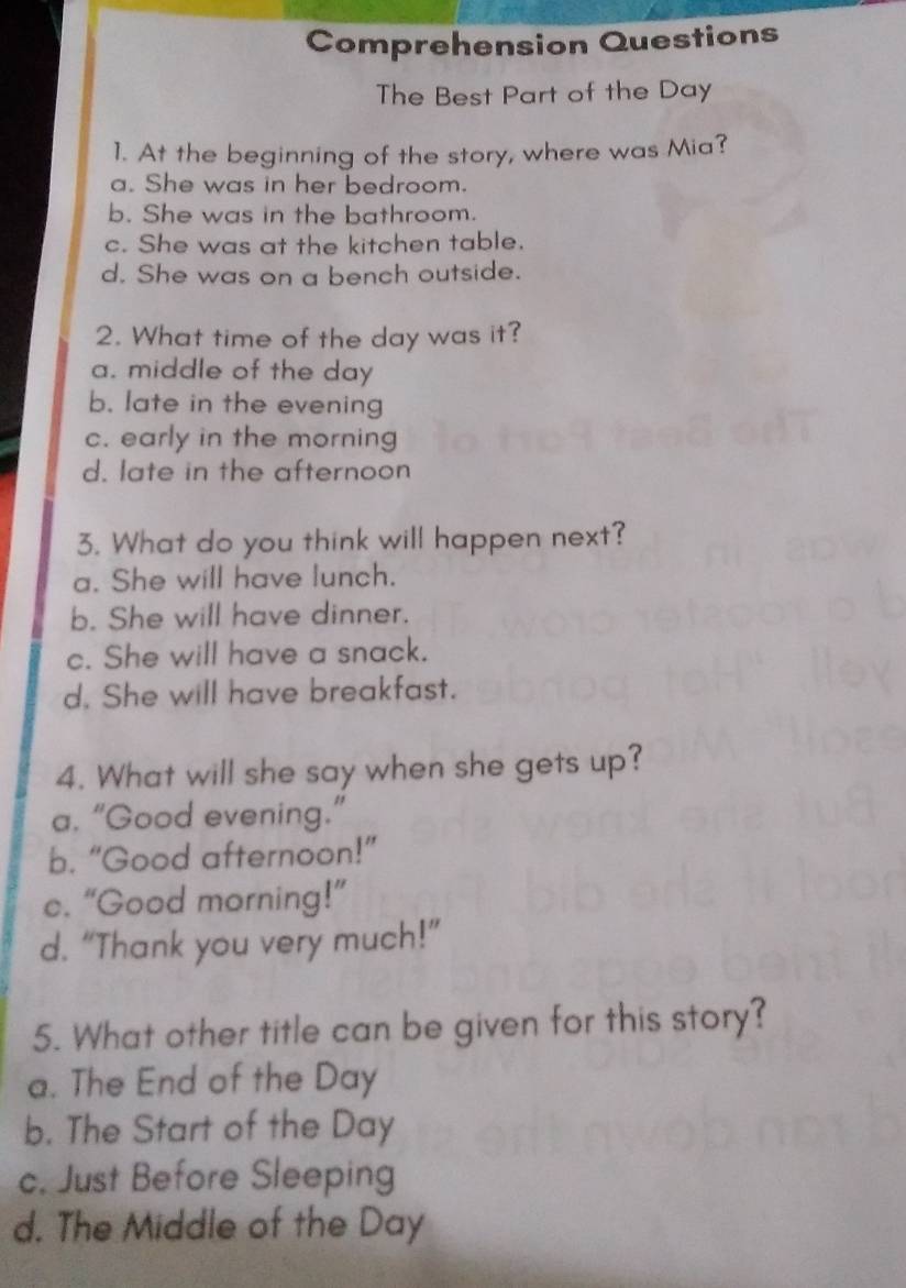 Comprehension Questions
The Best Part of the Day
1. At the beginning of the story, where was Mia?
a. She was in her bedroom.
b. She was in the bathroom.
c. She was at the kitchen table.
d. She was on a bench outside.
2. What time of the day was it?
a. middle of the day
b. late in the evening
c. early in the morning
d. late in the afternoon
3. What do you think will happen next?
a. She will have lunch.
b. She will have dinner.
c. She will have a snack.
d. She will have breakfast.
4. What will she say when she gets up?
a. “Good evening.”
b. “Good afternoon!”
e. “Good morning!”
d. “Thank you very much!”
5. What other title can be given for this story?
a. The End of the Day
b. The Start of the Day
c. Just Before Sleeping
d. The Middle of the Day