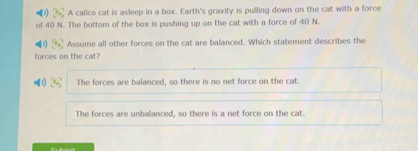 A calico cat is asleep in a box. Earth's gravity is pulling down on the cat with a force
of 40 N. The bottom of the box is pushing up on the cat with a force of 40 N.
Assume all other forces on the cat are balanced. Which statement describes the
forces on the cat?
The forces are balanced, so there is no net force on the cat.
The forces are unbalanced, so there is a net force on the cat.