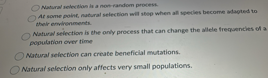 Natural selection is a non-random process.
At some point, natural selection will stop when all species become adapted to
their environments.
Natural selection is the only process that can change the allele frequencies of a
population over time
Natural selection can create beneficial mutations.
Natural selection only affects very small populations.