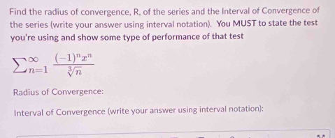 Find the radius of convergence, R, of the series and the Interval of Convergence of 
the series (write your answer using interval notation). You MUST to state the test 
you're using and show some type of performance of that test
sumlimits (_n=1)^(∈fty)frac (-1)^nx^nsqrt[3](n)
Radius of Convergence: 
Interval of Convergence (write your answer using interval notation):