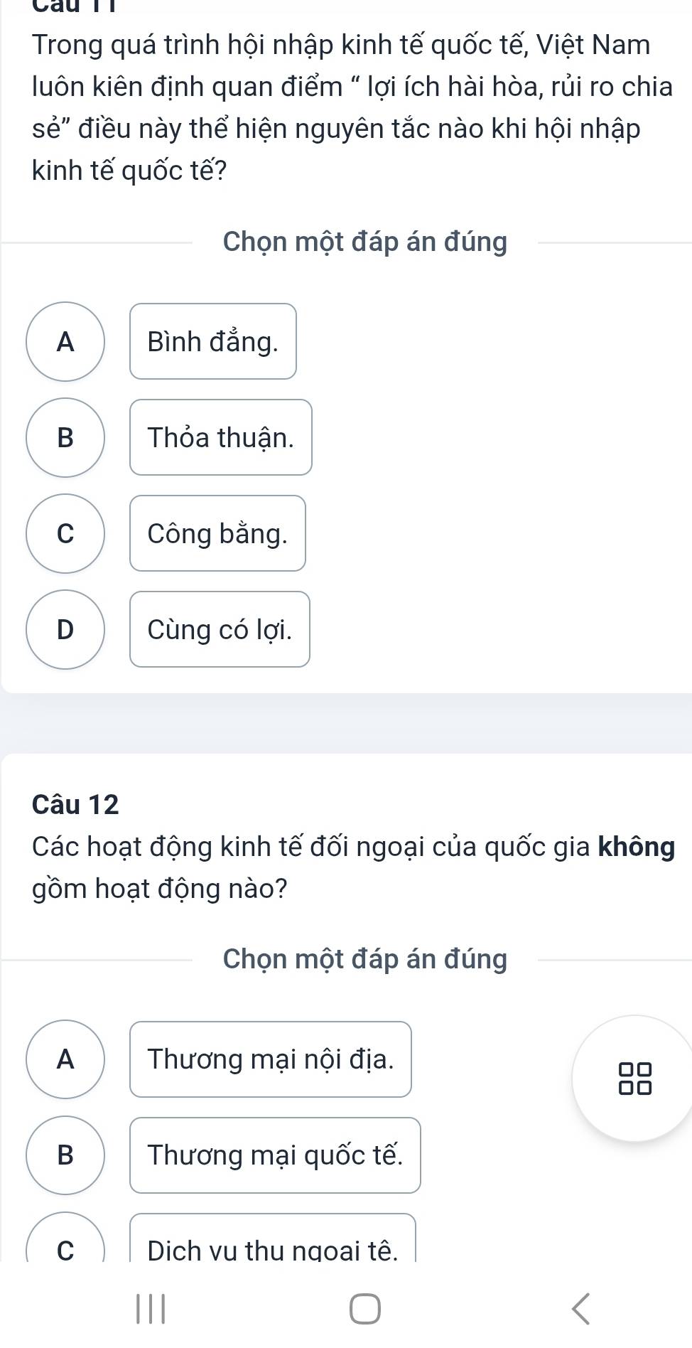 Câu Tl
Trong quá trình hội nhập kinh tế quốc tế, Việt Nam
luôn kiên định quan điểm " lợi ích hài hòa, rủi ro chia
sẻ" điều này thể hiện nguyên tắc nào khi hội nhập
kinh tế quốc tế?
Chọn một đáp án đúng
A Bình đẳng.
B Thỏa thuận.
C Công bằng.
D Cùng có lợi.
Câu 12
Các hoạt động kinh tế đối ngoại của quốc gia không
gồm hoạt động nào?
Chọn một đáp án đúng
A Thương mại nội địa.
□□
B Thương mại quốc tế.
C Dich vu thu ngoai tê.