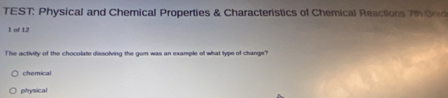 TEST: Physical and Chemical Properties & Characteristics of Chemical Reactions 7th Grad 
1 of 12 
The activity of the chocolate dissolving the gum was an example of what type of change? 
chemical 
physical