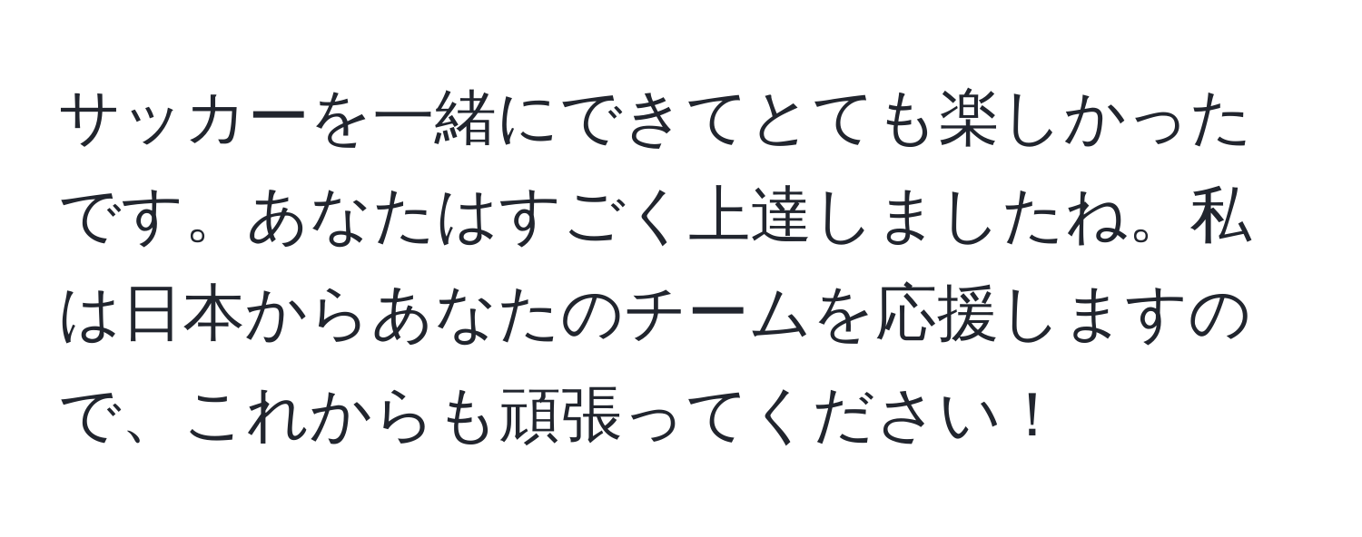 サッカーを一緒にできてとても楽しかったです。あなたはすごく上達しましたね。私は日本からあなたのチームを応援しますので、これからも頑張ってください！