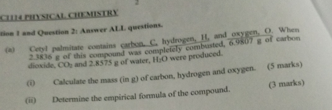 CH14 PHYSICAL CHEMISTRY 
tion 1 and Question 2: Answer ALL questions. 
(a) Cetyl palmitate contains carbon, C. hydrogen, H, and oxygen, O. When
2.3836 g of this compound was completely combusted, 6.9807 g of carbon 
dioxide, CO_2 and 2.8575 g of water, H_2O were produced. 
(i Calculate the mass (in g) of carbon, hydrogen and oxygen. (5 marks) 
(ii) Determine the empirical formula of the compound. (3 marks)