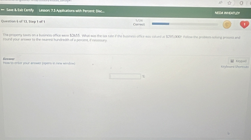 Save & Exit Certify Lesson: 7.5 Applications with Percent: Disc... NEDA WHEATLEY 
Question 6 of 13, Step 1 of 1 Correct 5/24 1 
The property taxes on a business office were $2655. What was the tax rate if the business office was valued at $295,000? Follow the problem-solving process and 
round your answer to the nearest hundredth of a percent, if necessary. 
Answer Keypad 
How to enter your answer (opens in new window) Keyboard Shortcuts
%