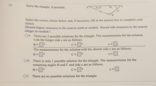 Solve the triangle, if possible. 
Select the correct choice below and, if necessary, fill in the answer box to complete your
choice
(Round degree measures to the nearest tenth as needed. Round side measures to the nearest
integer as needed.)
A. There are 2 possible solutions for the triangle. The measurements for the solution
with the longer side c are as follows.
B=□° c=□° c=□
The measurements for the solution with the shorter side c are as follows.
B=□° c=□° c=□
8. There is only 1 possible solution for the triangle. The measurements for the
remaining angles B and C and side c are as follows.
B=□° C=□° c=□
C. There are no possible solutions for the triangle.