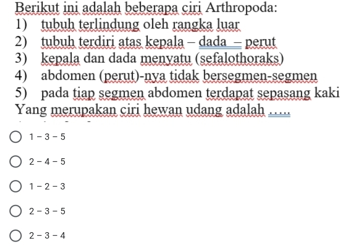 Berikut ini adalah beberapa ciri Arthropoda:
1) tubuh terlindung oleh rangka luar
2) tubuh terdiri atas kepala - dada - perut
3) kepala dan dada menyatu (sefalothoraks)
4) abdomen (perut)-nya tidak bersegmen-segmen
5) pada tiap segmen abdomen terdapat sepasang kaki
Yang merupakan ciri hewan udang adalah …
1 - 3 -5
2 - 4 - 5
1 - 2 - 3
2 - 3 - 5
2 - 3 - 4