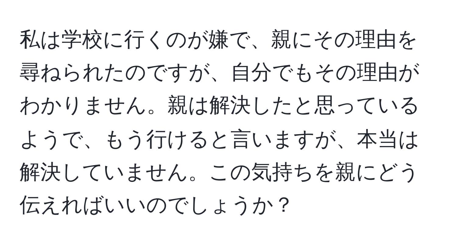 私は学校に行くのが嫌で、親にその理由を尋ねられたのですが、自分でもその理由がわかりません。親は解決したと思っているようで、もう行けると言いますが、本当は解決していません。この気持ちを親にどう伝えればいいのでしょうか？