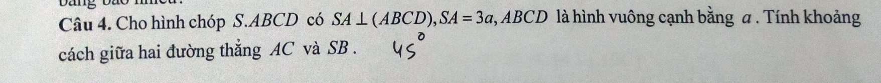 bang bão 
Câu 4. Cho hình chóp S. ABCD có SA⊥ (ABCD), SA=3a, ABCD là hình vuông cạnh bằng a. Tính khoảng 
cách giữa hai đường thẳng AC và SB.