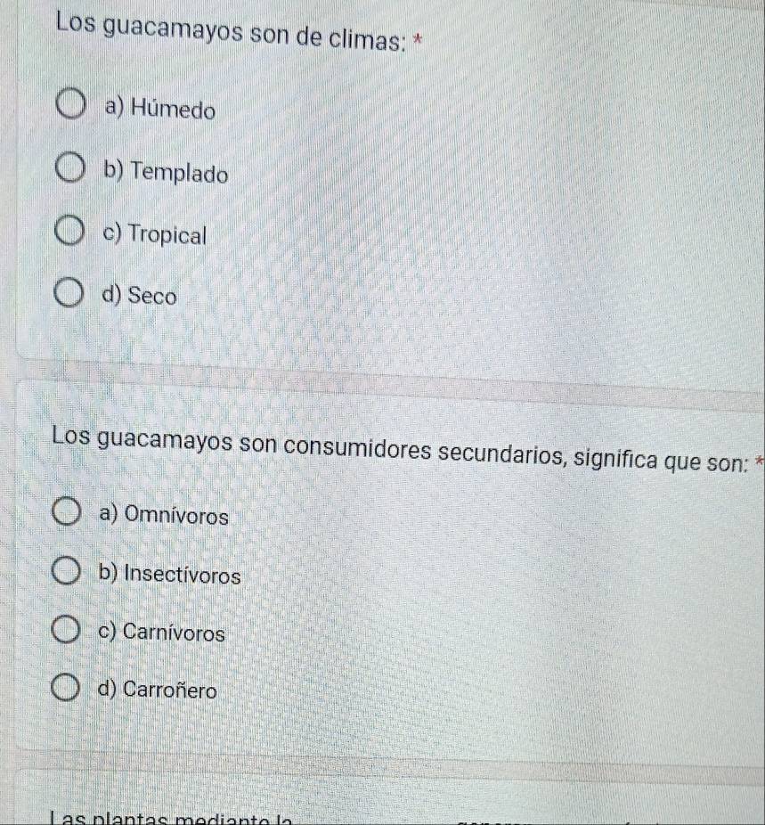 Los guacamayos son de climas: *
a) Húmedo
b) Templado
c) Tropical
d) Seco
Los guacamayos son consumidores secundarios, significa que son: *
a) Omnívoros
b) Insectívoros
c) Carnívoros
d) Carroñero
L as plantas mediante la