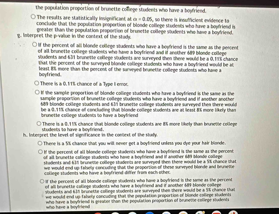 the population proportion of brunette college students who have a boyfriend.
The results are statistically insignificant at alpha =0.05 , so there is insufficient evidence to
conclude that the population proportion of blonde college students who have a boyfriend is
greater than the population proportion of brunette college students who have a boyfriend.
g. Interpret the p -value in the context of the study.
If the percent of all blonde college students who have a boyfriend is the same as the percent
of all brunette college students who have a boyfriend and if another 689 blonde college
students and 631 brunette college students are surveyed then there would be a 0.11% chance
that the percent of the surveyed blonde college students who have a boyfriend would be at
least 8% more than the percent of the surveyed brunette college students who have a
boyfriend.
There is a 0.11% chance of a Type I error.
If the sample proportion of blonde college students who have a boyfriend is the same as the
sample proportion of brunette college students who have a boyfriend and if another another
689 blonde college students and 631 brunette college students are surveyed then there would
be a 0.11% chance of concluding that blonde college students are at least 8% more likely than
brunette college students to have a boyfriend
There is a 0.11% chance that blonde college students are 8% more likely than brunette college
students to have a boyfriend.
h. Interpret the level of significance in the context of the study.
There is a 5% chance that you will never get a boyfriend unless you dye your hair blonde.
If the percent of all blonde college students who have a boyfriend is the same as the percent
of all brunette college students who have a boyfriend and if another 689 blonde college
students and 631 brunette college students are surveyed then there would be a 5% chance that
we would end up falsely concuding that the proportion of these surveyed blonde and brunette
college students who have a boyfriend differ from each other.
If the percent of all blonde college students who have a boyfriend is the same as the percent
of all brunette college students who have a boyfriend and if another 689 blonde college
students and 631 brunette college students are surveyed then there would be a 5% chance that
we would end up falsely concuding that the population proportion of blonde college students
who have a boyfriend is greater than the population proportion of brunette college students
who have a boyfriend