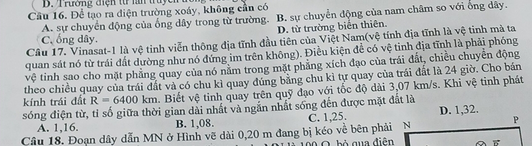 Trường điện từ lấn truycn
Cầu 16. Để tạo ra điện trường xoáy, không cần có
A. sự chuyển động của ống dây trong từ trường. B. sự chuyển động của nam châm so với ống dây.
D. từ trường biển thiên.
C. ống dây.
Cầu 17. Vinasat-1 là vệ tinh viễn thông địa tĩnh đầu tiên của Việt Nam(vệ tính địa tĩnh là vệ tinh mà ta
quan sát nó từ trái đất dường như nó đứng im trên không). Điều kiện đề có vệ tinh địa tĩnh là phải phóng
vệ tinh sao cho mặt phẳng quay của nó năm trong mặt phăng xích đạo của trái đất, chiều chuyền động
theo chiều quay của trái đất và có chu kì quay đúng bằng chu kì tự quay của trái đất là 24 giờ. Cho bán
kính trái đất R=6400km. Biết vệ tinh quay trên quỹ đạo với tốc độ dài 3,07 km/s. Khi vệ tinh phát
sóng điện từ, tỉ số giữa thời gian dài nhất và ngắn nhất sống đến được mặt đất là
D. 1,32.
A. 1,16. B. 1,08. C. 1,25.
Câu 18. Đoạn dây dẫn MN ở Hình vẽ dài 0,20 m đang bị kéo về bên phải N
bỏ qua điên