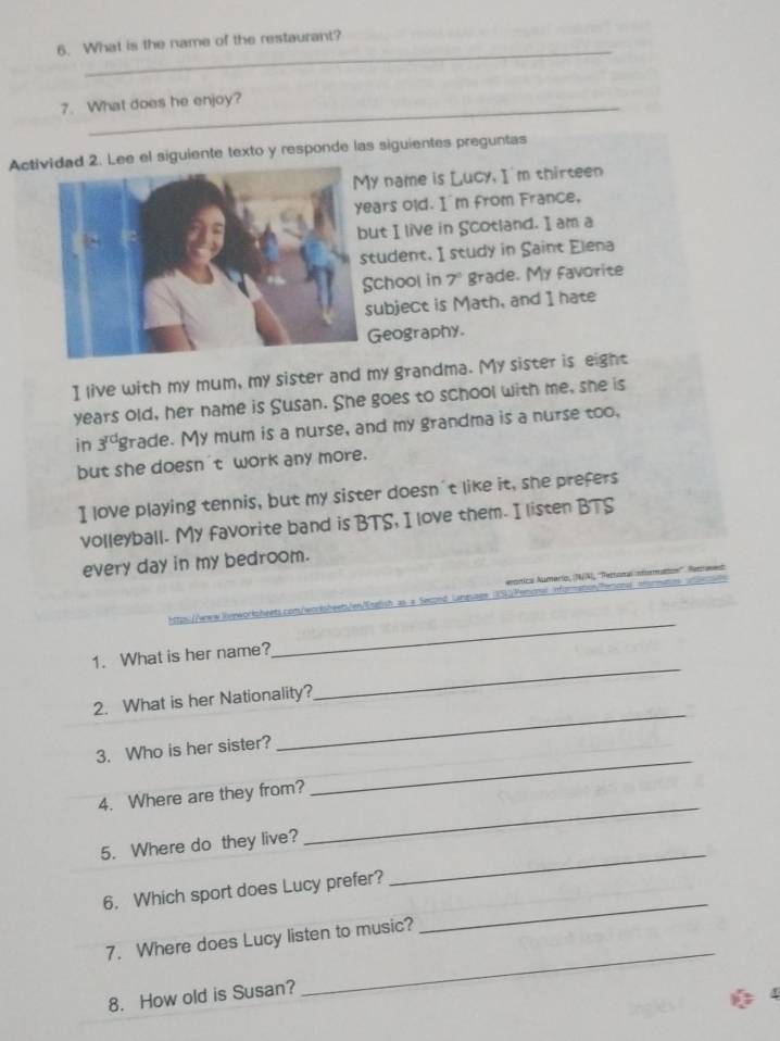 What is the name of the restaurant? 
7. What does he enjoy? 
Actid 2. Lee el siguiente texto y responde las siguientes preguntas 
y name is Lucy, I'm thirteen 
ars old. I'm from France, 
ut I live in Scotland. I am a 
tudent. I study in Saint Elena 
chool in 7º grade. My favorite 
ubject is Math, and I hate 
Geography. 
I live with my mum, my sister and my grandma. My sister is eight 
years old, her name is Susan. She goes to school with me, she is 
in 3^(rd) grade. My mum is a nurse, and my grandma is a nurse too. 
but she doesn 't work any more. 
I love playing tennis, but my sister doesn't like it, she prefers 
volleyball. My favorite band is BTS, I love them. I listen BTS 
every day in my bedroom. 
unica Aumerío, NAI, ''ertona numana''. Ramane 
e sos 9 Verod 
1. What is her name? 
_ 
_ 
2. What is her Nationality? 
_ 
_ 
3. Who is her sister? 
4. Where are they from? 
5. Where do they live? 
_ 
6. Which sport does Lucy prefer? 
_ 
7. Where does Lucy listen to music? 
_ 
8. How old is Susan? 
_