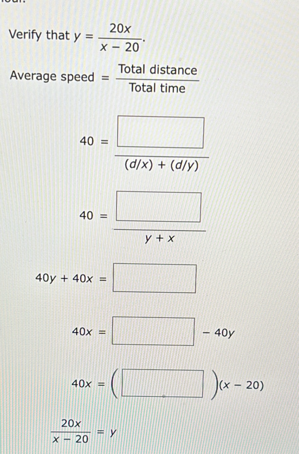 Verify that y= 20x/x-20 . 
Average speed = Totaldistan ce/Totaltime 
40= □ /(d/x)+(d/y) 
40= □ /y+x 
40y+40x=□
40x=□ -40y
40x=(□ )(x-20)
 20x/x-20 =y