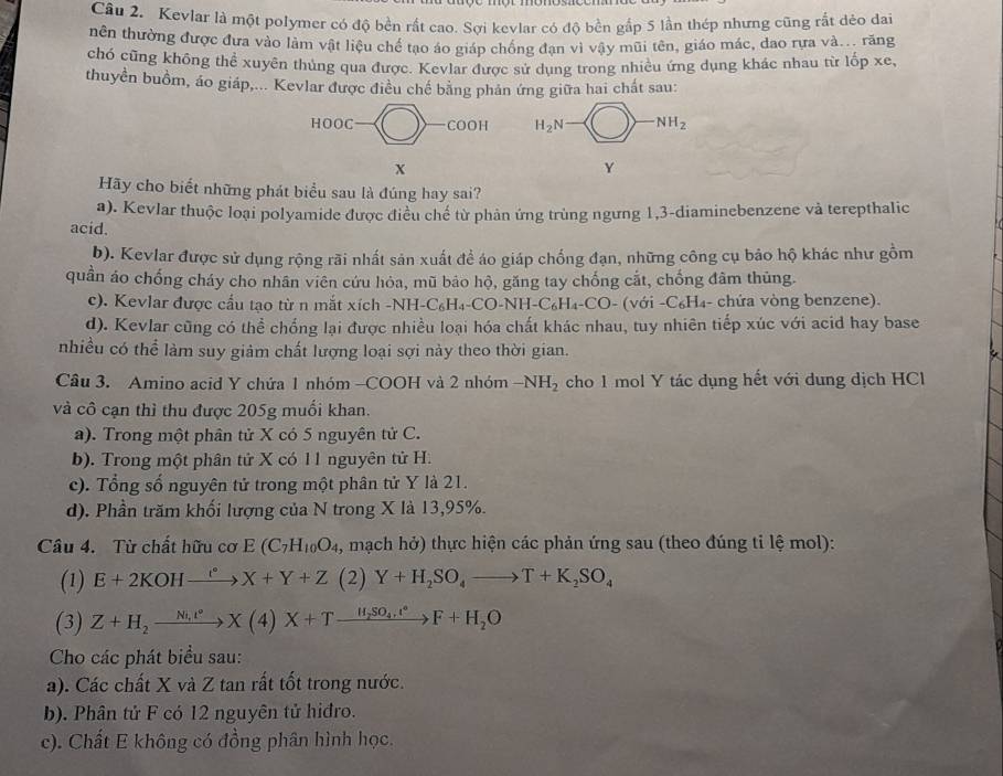 Kevlar là một polymer có độ bền rất cao. Sợi kevlar có độ bền gắp 5 lần thép nhưng cũng rắt dẻo dai
nên thường được đưa vào làm vật liệu chế tạo áo giáp chống đạn vì vậy mũi tên, giáo mác, dao rựa và... răng
chó cũng không thể xuyên thủng qua được. Kevlar được sử dụng trong nhiều ứng dụng khác nhau từ lốp xe,
thuyền buồm, áo giáp,... Kevlar được điều chế bằng phản ứng giữa hai chất sau:
 
Hãy cho biết những phát biểu sau là đúng hay sai?
a). Kevlar thuộc loại polyamide được điều chế từ phản ứng trùng ngưng 1,3-diaminebenzene và terepthalic
acid.
b). Kevlar được sử dụng rộng rãi nhất sản xuất để áo giáp chống đạn, những công cụ bảo hộ khác như gồm
quần áo chống cháy cho nhân viên cứu hỏa, mũ bảo hộ, găng tay chống cắt, chống đâm thủng.
c). Kevlar được cấu tạo từ n mắt xích -NH-C₆H₄-CO-NH-C₆H₄-CO- (với -C₆H₄- chứa vòng benzene).
d). Kevlar cũng có thể chống lại được nhiều loại hóa chất khác nhau, tuy nhiên tiếp xúc với acid hay base
nhiều có thể làm suy giảm chất lượng loại sợi này theo thời gian.
Câu 3. Amino acid Y chứa 1 nhóm -COOH và 2 nhóm -NH_2 cho 1 mol Y tác dụng hết với dung dịch HCl
và cô cạn thì thu được 205g muối khan.
a). Trong một phân tử X có 5 nguyên tử C.
b). Trong một phân tử X có 11 nguyên tử H.
c). Tổng số nguyên tử trong một phân tử Y là 21.
d). Phần trăm khối lượng của N trong X là 13,95%.
Câu 4. Từ chất hữu cơ E(C_7H_10O_4 , mạch hở) thực hiện các phản ứng sau (theo đúng tỉ lệ mol):
(1) E+2KOHxrightarrow I°X+Y+Z (2) Y+H_2SO_4to T+K_2SO_4
(3) Z+H_2xrightarrow Nt4)X+eX(4)X+Txrightarrow H_F+H_2OF+H_2O
Cho các phát biểu sau:
a). Các chất X và Z tan rất tốt trong nước.
b). Phân tử F có 12 nguyên tử hiđro.
c). Chất E không có đồng phân hình học.