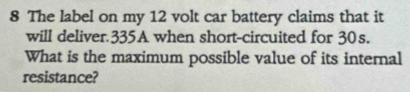 The label on my 12 volt car battery claims that it 
will deliver 335A when short-circuited for 30s. 
What is the maximum possible value of its internal 
resistance?