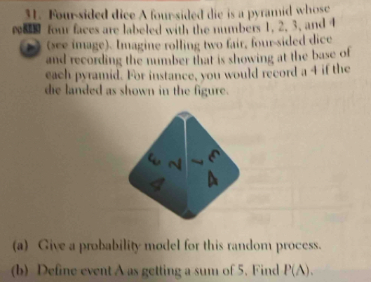 Four-sided dice A four-sided die is a pyramid whose 
wa four faces are labeled with the numbers 1, 2. 3, and 4
)(see image). Imagine rolling two fair, four-sided dice 
and recording the number that is showing at the base of 
each pyramid. For instance, you would record a 4 if the 
die landed as shown in the figure. 
w
4 A 
(a) Give a probability model for this random process. 
(b) Define event A as getting a sum of 5. Find P(A).