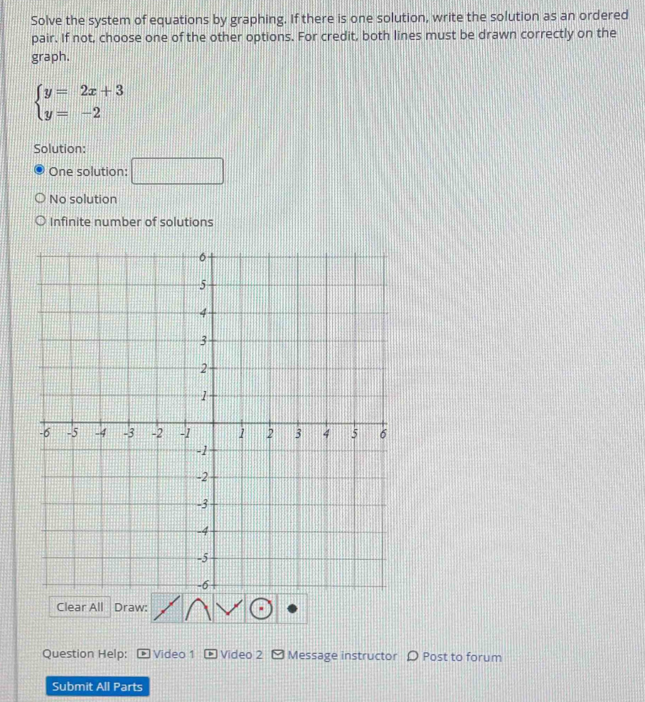 Solve the system of equations by graphing. If there is one solution, write the solution as an ordered
pair. If not, choose one of the other options. For credit, both lines must be drawn correctly on the
graph.
beginarrayl y=2x+3 y=-2endarray.
Solution:
One solution: □
No solution
Infinite number of solutions
Clear All Draw:
Question Help: Video 1 Video 2 - Message instructor Ω Post to forum
Submit All Parts