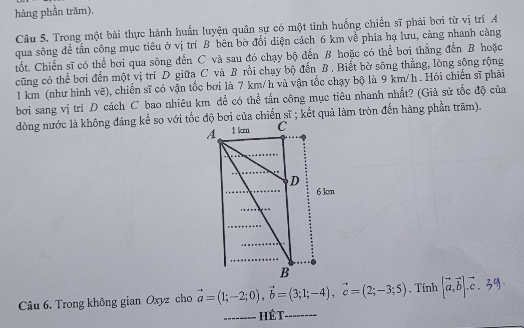 hàng phần trăm).
Câu 5. Trong một bài thực hành huấn luyện quân sự có một tình huống chiến sĩ phải bơi từ vị trí A
qua sông để tấn công mục tiêu ở vị trí B bên bờ đối diện cách 6 km về phía hạ lưu, càng nhanh càng
tốt. Chiến sĩ có thể bơi qua sông đến C và sau đó chạy bộ đến B hoặc có thể bơi thẳng đến B hoặc
cũng có thể bơi đến một vị trí D giữa C và B rồi chạy bộ đến B . Biết bờ sông thẳng, lòng sông rộng
1 km (như hình vẽ), chiến sĩ có vận tốc bơi là 7 km/h và vận tốc chạy bộ là 9 km/h. Hỏi chiến sĩ phải
bởi sang vị trí D cách C bao nhiêu km để có thể tấn công mục tiêu nhanh nhất? (Giả sử tốc độ của
Câu 6. Trong không gian Oxyz cho vector a=(1;-2;0), vector b=(3;1;-4), vector c=(2;-3;5). Tính [vector a,vector b].vector c.39). 
_hét_