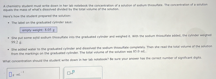 A chemistry student must write down in her lab notebook the concentration of a solution of sodium thiosulfate. The concentration of a solution 
equals the mass of what's dissolved divided by the total volume of the solution. 
Here's how the student prepared the solution: 
The label on the graduated cylinder says: 
empty weight: 8.05 g
She put some solid sodium thiosulfate into the graduated cylinder and weighed it. With the sodium thiosulfate added, the cylinder weighed
99.2 g. 
She added water to the graduated cylinder and dissolved the sodium thiosulfate completely. Then she read the total volume of the solution 
from the markings on the graduated cylinder. The total volume of the solution was 85.0 mL. 
What concentration should the student write down in her lab notebook? Be sure your answer has the correct number of significant digits.
□ g· mL^(-1)
□ .sqrt(0)