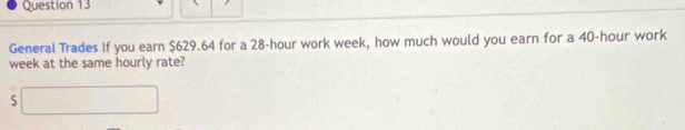 General Trades If you earn $629.64 for a 28-hour work week, how much would you earn for a 40-hour work
week at the same hourly rate? 
□